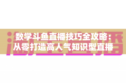 数学斗鱼直播技巧全攻略：从零打造高人气知识型直播间的实战秘籍