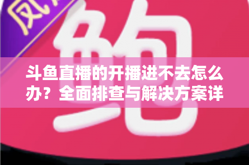 斗鱼直播的开播进不去怎么办？全面排查与解决方案详解