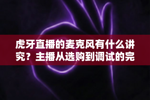虎牙直播的麦克风有什么讲究？主播从选购到调试的完整指南