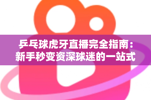 乒乓球虎牙直播完全指南：新手秒变资深球迷的一站式观赛宝典