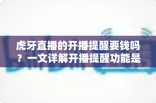 虎牙直播的开播提醒要钱吗？一文详解开播提醒功能是否免费及设置全攻略