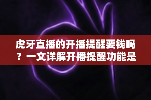 虎牙直播的开播提醒要钱吗？一文详解开播提醒功能是否免费及设置全攻略