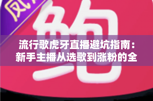 流行歌虎牙直播避坑指南：新手主播从选歌到涨粉的全方位避雷手册