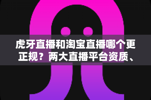 虎牙直播和淘宝直播哪个更正规?两大直播平台资质、监管与用户体验深度对比指南 虎牙直播和淘宝直播哪个更正规?两大直播平台资质、监管与用户体验深度对比指南