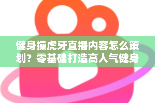 健身操虎牙直播内容怎么策划?零基础打造高人气健身直播间的完整方案 健身操虎牙直播内容怎么策划?零基础打造高人气健身直播间的完整方案