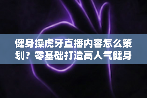 健身操虎牙直播内容怎么策划?零基础打造高人气健身直播间的完整方案 健身操虎牙直播内容怎么策划?零基础打造高人气健身直播间的完整方案