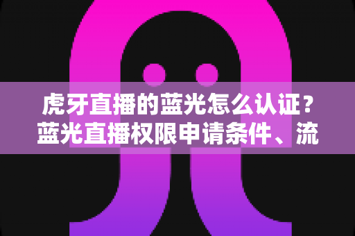 虎牙直播的蓝光怎么认证？蓝光直播权限申请条件、流程与避坑技巧全解析