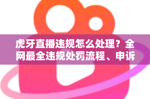 虎牙直播违规怎么处理？全网最全违规处罚流程、申诉方法与避坑指南一篇文章看懂