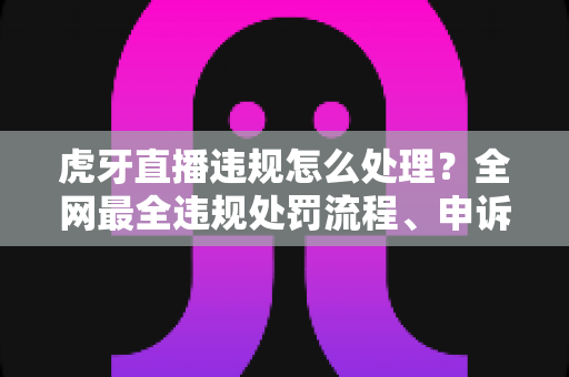 虎牙直播违规怎么处理？全网最全违规处罚流程、申诉方法与避坑指南一篇文章看懂