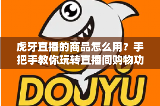 虎牙直播的商品怎么用？手把手教你玩转直播间购物功能的完整攻略