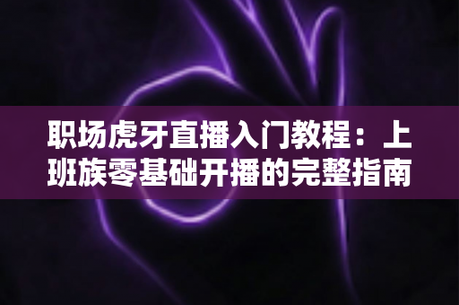 职场虎牙直播入门教程：上班族零基础开播的完整指南与涨粉变现攻略