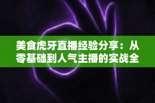 美食虎牙直播经验分享：从零基础到人气主播的实战全攻略