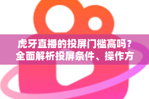 虎牙直播的投屏门槛高吗？全面解析投屏条件、操作方法与实用避坑指南