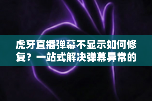 虎牙直播弹幕不显示如何修复？一站式解决弹幕异常的完整指南与实用技巧