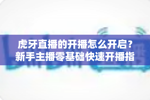 虎牙直播的开播怎么开启？新手主播零基础快速开播指南全解析