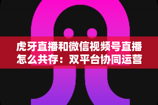 虎牙直播和微信视频号直播怎么共存：双平台协同运营的完整策略指南