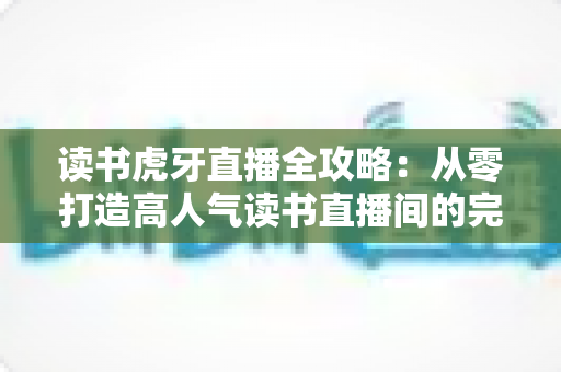 读书虎牙直播全攻略：从零打造高人气读书直播间的完整指南