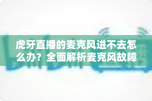 虎牙直播的麦克风进不去怎么办？全面解析麦克风故障排除指南与实用解决方案
