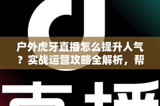 户外虎牙直播怎么提升人气？实战运营攻略全解析，帮你从零打造高人气户外直播间