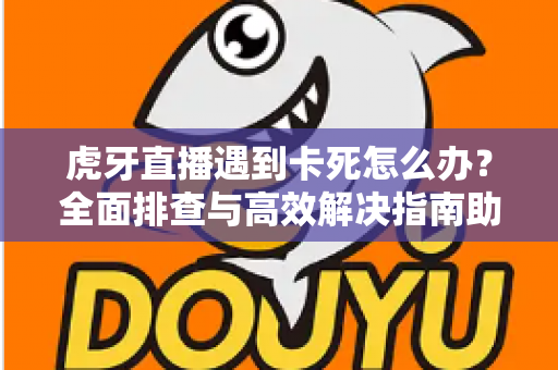 虎牙直播遇到卡死怎么办？全面排查与高效解决指南助你畅享流畅直播