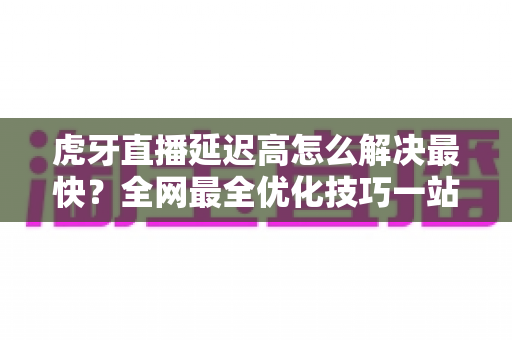虎牙直播延迟高怎么解决最快?全网最全优化技巧一站式指南 虎牙直播延迟高怎么解决最快?全网最全优化技巧一站式指南