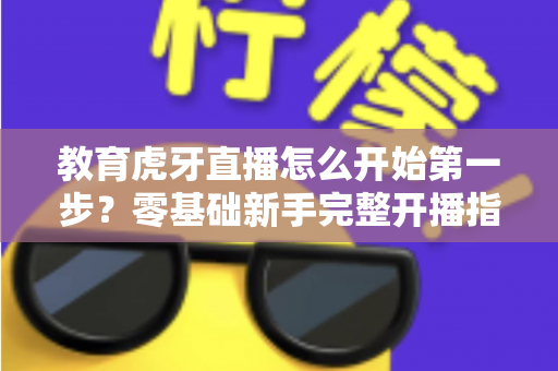 教育虎牙直播怎么开始第一步？零基础新手完整开播指南助你快速上手
