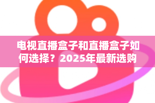 电视直播盒子和直播盒子如何选择？2025年最新选购攻略助你避坑省钱