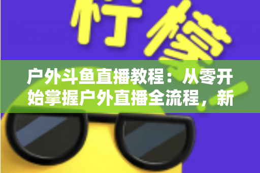 户外斗鱼直播教程:从零开始掌握户外直播全流程,新手也能快速上手 户外斗鱼直播教程:从零开始掌握户外直播全流程,新手也能快速上手