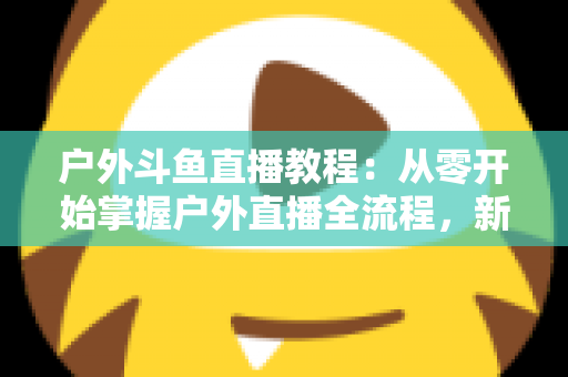 户外斗鱼直播教程:从零开始掌握户外直播全流程,新手也能快速上手 户外斗鱼直播教程:从零开始掌握户外直播全流程,新手也能快速上手