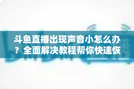 斗鱼直播出现声音小怎么办？全面解决教程帮你快速恢复音量