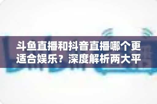 斗鱼直播和抖音直播哪个更适合娱乐？深度解析两大平台的娱乐体验差异