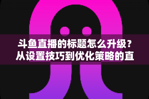 斗鱼直播的标题怎么升级？从设置技巧到优化策略的直播间人气提升全攻略