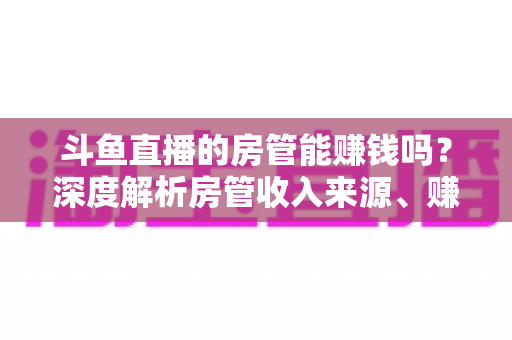 斗鱼直播的房管能赚钱吗？深度解析房管收入来源、赚钱途径与发展前景
