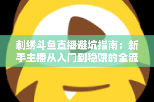 刺绣斗鱼直播避坑指南：新手主播从入门到稳赚的全流程防雷手册