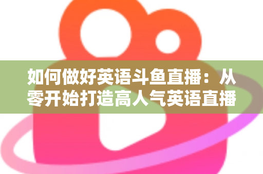 如何做好英语斗鱼直播：从零开始打造高人气英语直播间的实战指南