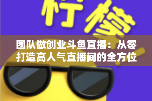 团队做创业斗鱼直播：从零打造高人气直播间的全方位实战指南