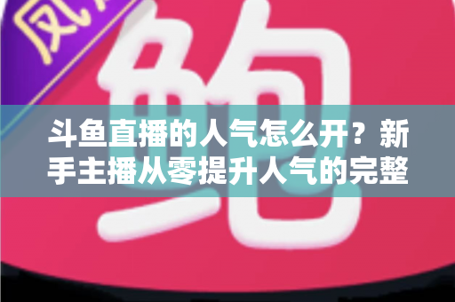 斗鱼直播的人气怎么开？新手主播从零提升人气的完整实战指南