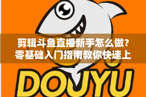剪辑斗鱼直播新手怎么做？零基础入门指南教你快速上手直播剪辑