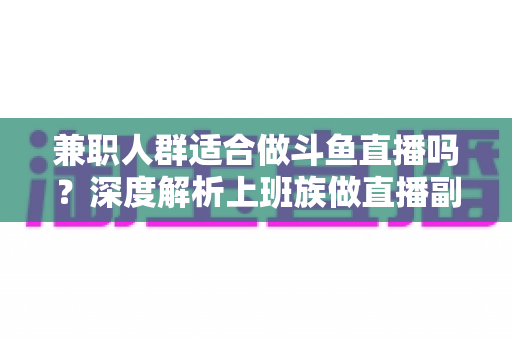 兼职人群适合做斗鱼直播吗？深度解析上班族做直播副业的机遇、挑战与实操指南