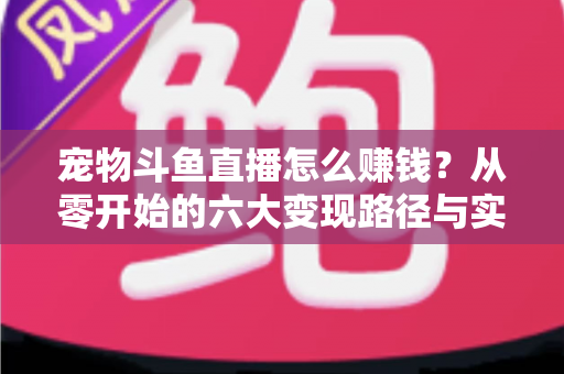 宠物斗鱼直播怎么赚钱？从零开始的六大变现路径与实战运营全攻略