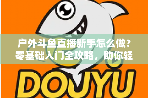 户外斗鱼直播新手怎么做？零基础入门全攻略，助你轻松开启户外直播之旅