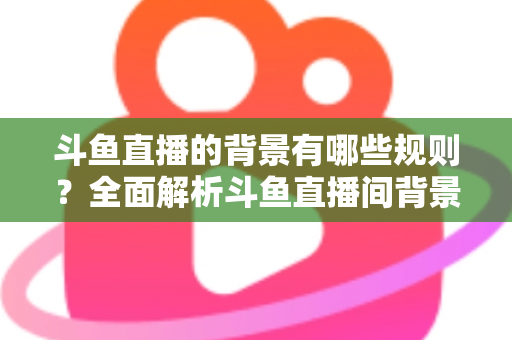 斗鱼直播的背景有哪些规则?全面解析斗鱼直播间背景设置规范与避坑指南 斗鱼直播的背景有哪些规则?全面解析斗鱼直播间背景设置规范与避坑指南