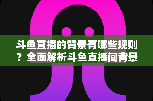 斗鱼直播的背景有哪些规则？全面解析斗鱼直播间背景设置规范与避坑指南