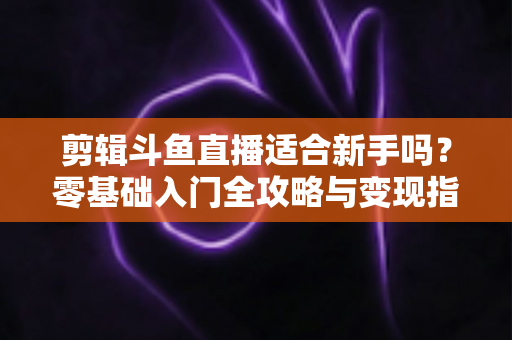 剪辑斗鱼直播适合新手吗？零基础入门全攻略与变现指南