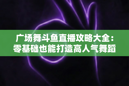 广场舞斗鱼直播攻略大全：零基础也能打造高人气舞蹈直播间的实战秘籍