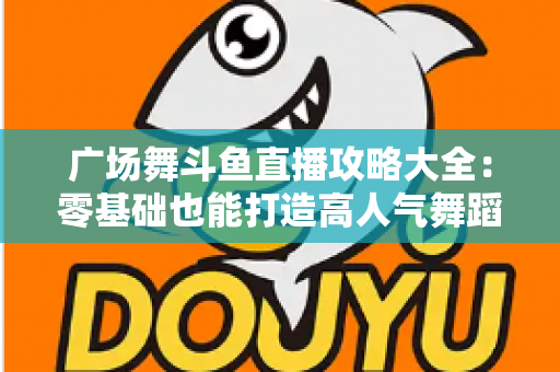 广场舞斗鱼直播攻略大全：零基础也能打造高人气舞蹈直播间的实战秘籍