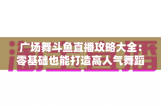 广场舞斗鱼直播攻略大全：零基础也能打造高人气舞蹈直播间的实战秘籍