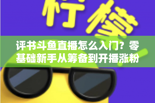 评书斗鱼直播怎么入门？零基础新手从筹备到开播涨粉的完整实战指南
