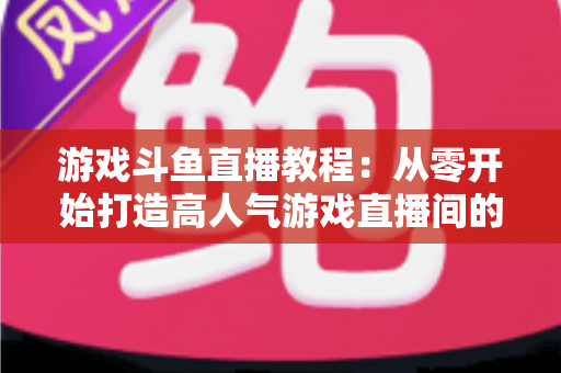 游戏斗鱼直播教程：从零开始打造高人气游戏直播间的完整实战指南