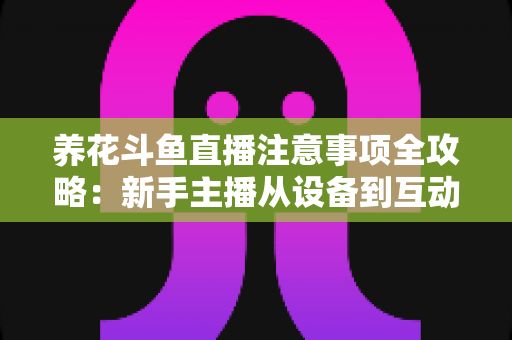 养花斗鱼直播注意事项全攻略：新手主播从设备到互动的必备开播指南